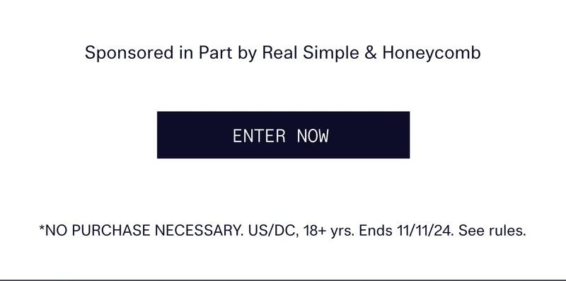 Sponsored in Part by Real Simple & Honeycomb   |   ENTER NOW   |  *NO PURCHASE NECESSARY. US/DC, 18+ yrs. Ends 11/11/24. See rules.
