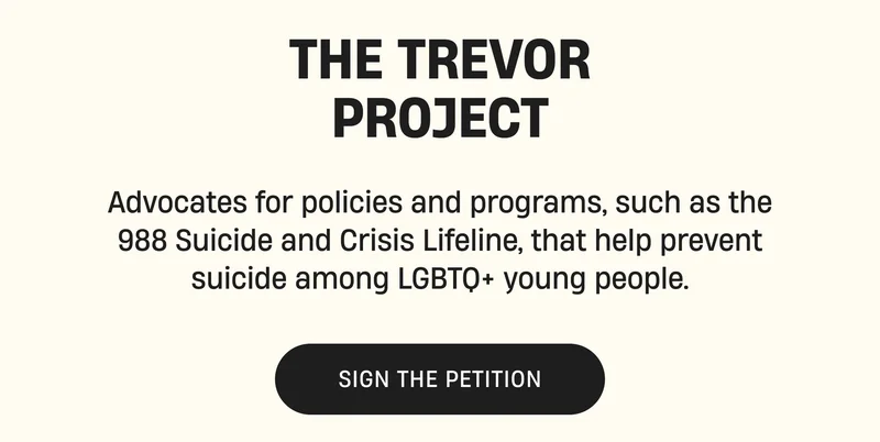 Trevor Project | Advocates for policies and programs, such as the 988 Suicide and Crisis Lifeline, that help prevent suicide among LGBTQ+ young people. | Sign the Petition