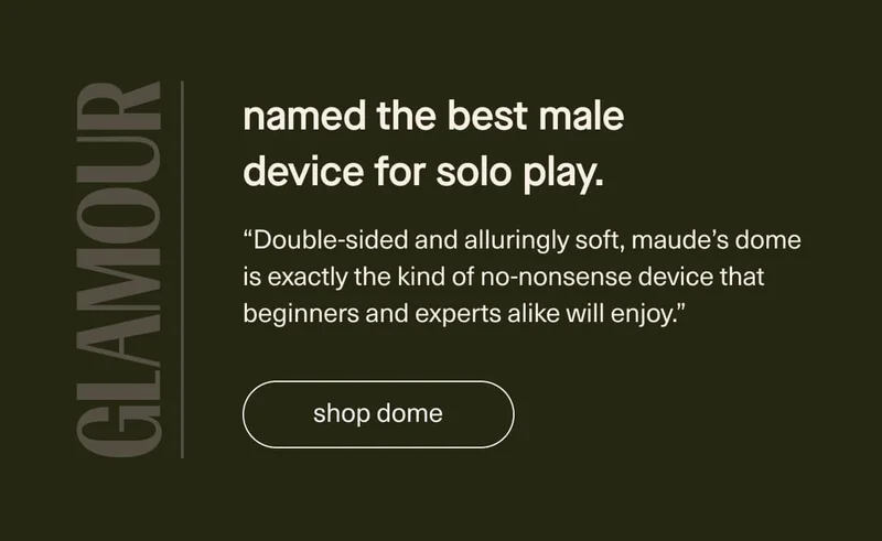 named the best male device for solo play. | “Double-sided and alluringly soft, maude’s dome is exactly the kind of no-nonsense&nbsp;device that beginners&nbsp;and experts alike will enjoy.” - Glamour | [ shop dome ]