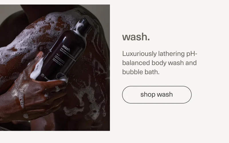 wash. | Luxuriously lathering pH-balanced body wash and bubble bath. | [ shop wash ]