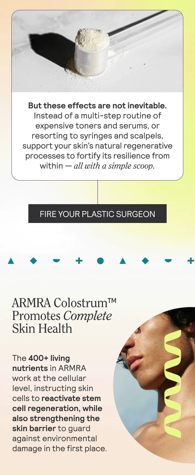 But these effects are not inevitable. Instead of a multi-step routine of expensive toners and serums, or resorting to syringes and scalpels, support your skin’s natural regenerative processes to fortify its resilience from within — all with a simple scoop. FIRE YOUR PLASTIC SURGEON  HED: ARMRA Colostrum™ Promotes Complete Skin Health  BODY: The 400+ living nutrients in ARMRA work at the cellular level, instructing skin cells to reactivate stem cell regeneration, while also strengthening the skin barrier to guard against environmental damage in the first place.