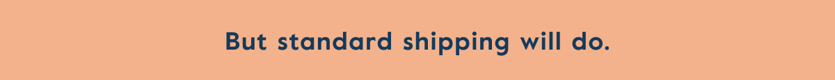 But standard shipping will do.