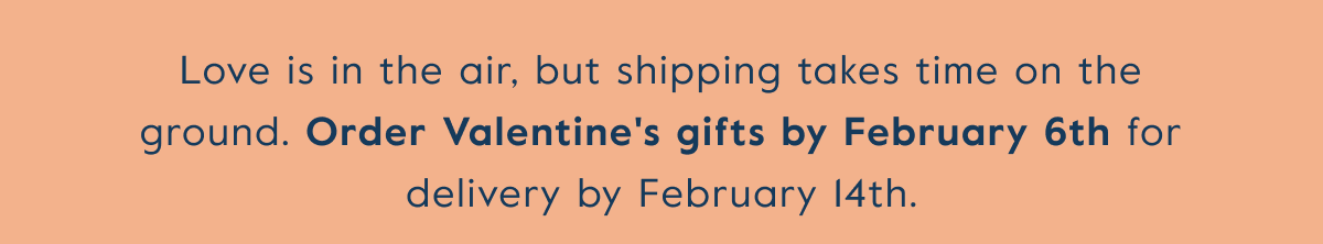 Love is in the air, but shipping takes time on the ground. Order Valentine's gifts by February 6th for delivery by February 14th.