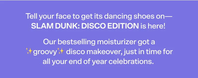 Tell your face to get its dancing shoes on—SLAM DUNK: Disco Edition is here! Our bestselling moisturizer got a ✨groovy✨ disco makeover, just in time for all your end of year celebrations.