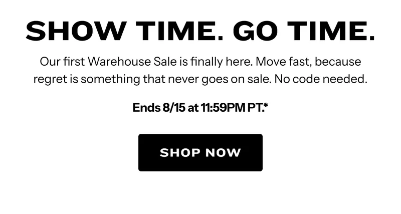 Show Time. Go Time. Our first Warehouse Sale is finally here. Move fast, because regret is something that never goes on sale. No code needed. Ends 8/15 at 11:59PM PT.* Sign in to shop.