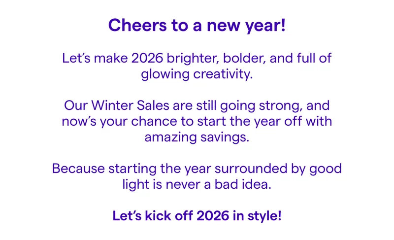 Cheers to a new year! 🎉  Let’s make 2026 brighter, bolder, and full of glowing creativity.  Our Winter Sales are still going strong, and now’s your chance to start the year off with amazing savings.  Because starting the year surrounded by good light is never a bad idea.  Let’s kick off 2026 in style!