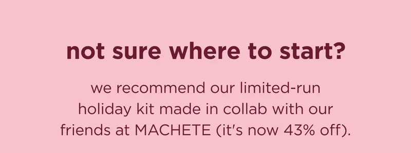 not sure where to start?   we recommend our limited-run holiday kit made in collab with our friends at MACHETE (it's 43% off).
