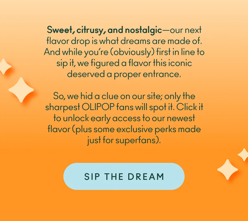 Sweet, citrusy, and nostalgic—our next flavor drop is what dreams are made of. And while you’re (obviously) first in line to sip it, we figured a flavor this iconic deserved a proper entrance.  So, we hid a clue on our site; only the sharpest OLIPOP fans will spot it. Click it to unlock early access to our newest flavor (plus some exclusive perks made just for superfans).  Ready to sip the dream?