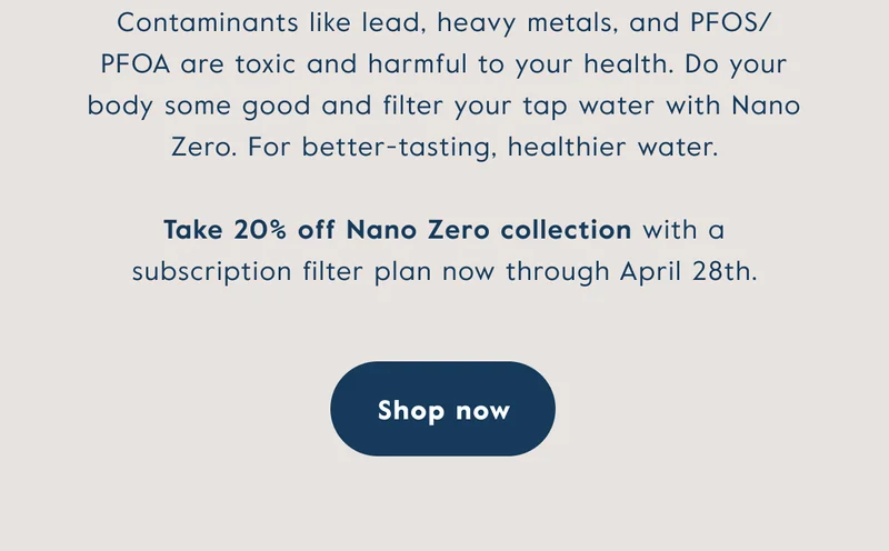 Contaminants like lead, heavy metals, and PFOS/PFOA are toxic and harmful to your health. Do your body some good and filter your tap water with Nano Zero. For better-tasting, healthier water. Take 20% off Nano Zero collection with a subscription filter plan now through April 28th. Click here to shop now.
