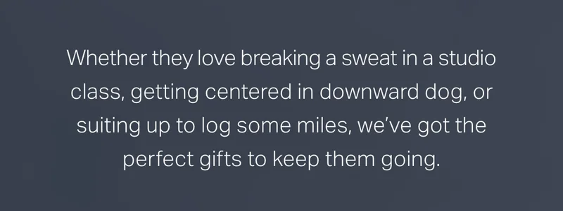 Whether they love breaking a sweat in a studio class, getting centered in downward dog, or suiting up to log some miles, we've got the perfect gifts to keep them going.