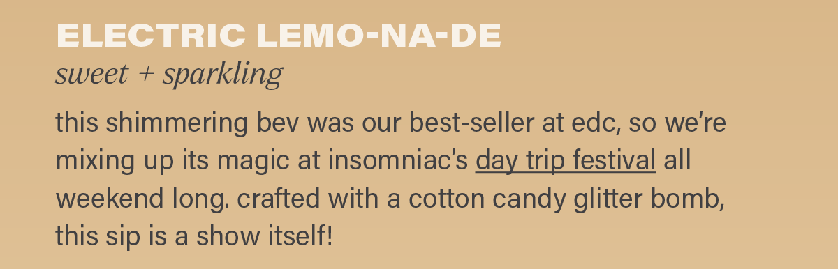 ELECTRIC LEMO-NA-DE (sweet + sparkling): this shimmering bev was our best-seller at edc, so we're mixing up its magic at insomniac's day trip festival (link) all weekend long. crafted with a cotton candy glitter bomb, this sip is a show in itself!