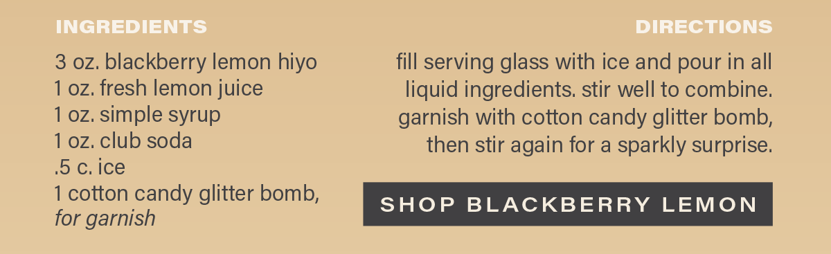 INGREDIENTS: 3 oz. blackberry lemon hiyo, 1 oz. fresh lemon juice, 1 oz. simple syrup, 1 oz. club soda, .5 c. ice, 1 cotton candy glitter bomb, for garnish. DIRECTIONS: fill serving glass with ice and pour in all liquid ingredients. stir well to combine. garnish with cotton candy glitter bomb, then stir again for a sparkly surprise. [SHOP BLACKBERRY LEMON]