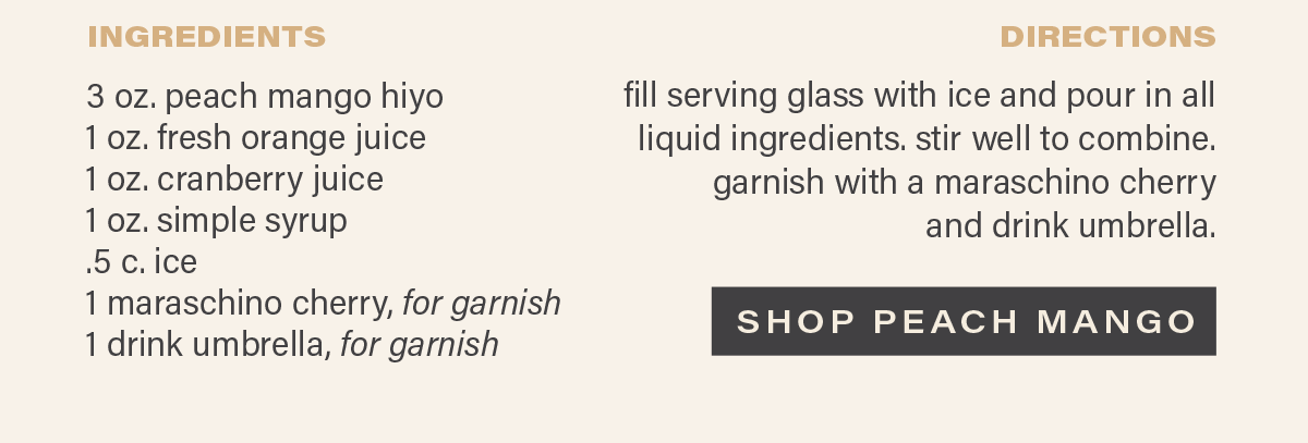INGREDIENTS: 3 oz. peach mango hiyo, 1 oz. fresh orange juice, 1 oz. cranberry juice, 1 oz. simple syrup, .5 c. ice, 1 maraschino cherry (for garnish), 1 drink umbrella (for garnish). DIRECTIONS: fill serving glass with ice and pour in all liquid ingredients. stir well to combine. garnish with a maraschino cherry and drink umbrella. [SHOP PEACH MANGO]