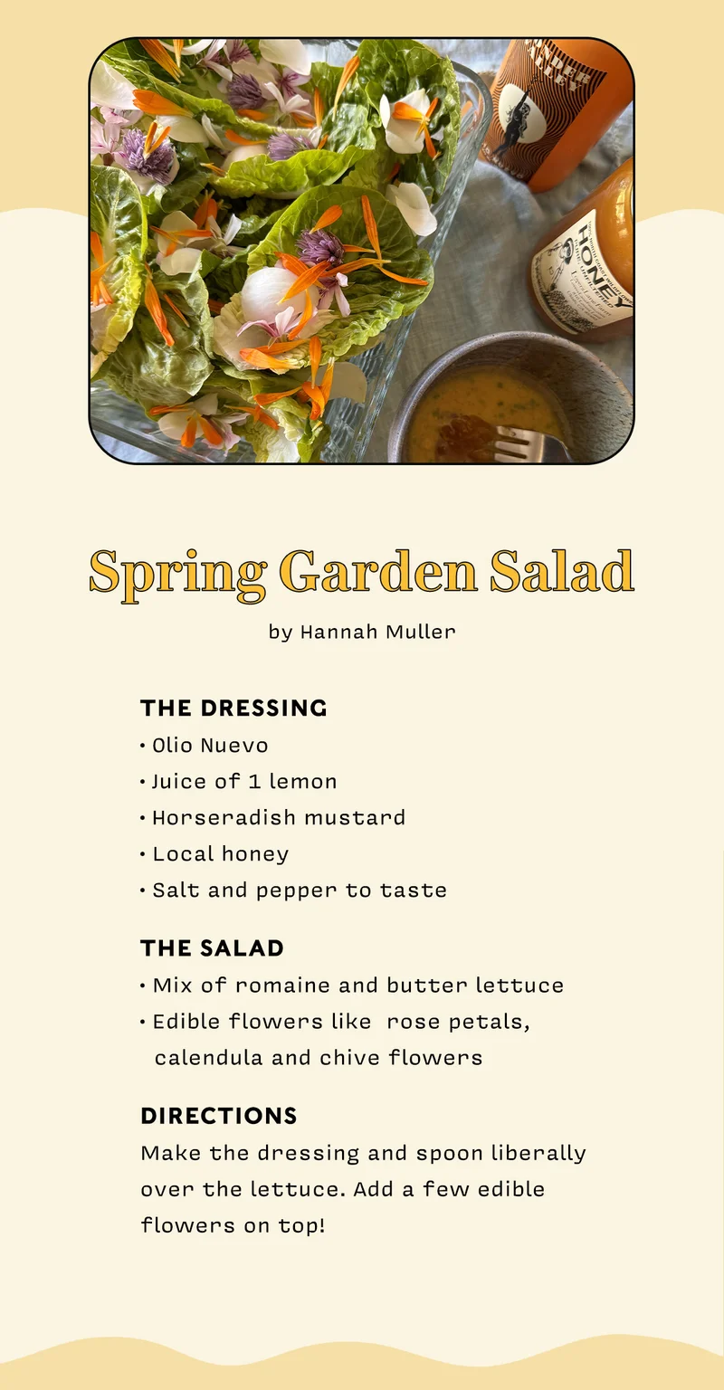 Spring Garden Salad by Hannah Muller.    The dressing • Olio Nuevo • Juice of 1 lemon • Horseradish mustard  • Local honey  • Salt and pepper to taste    The salad • Mix of romaine and butter lettuce • Edible flowers like  rose petals,    calendula and chive flowers   directions Make the dressing and spoon liberally  over the lettuce. Add a few edible  flowers on top!
