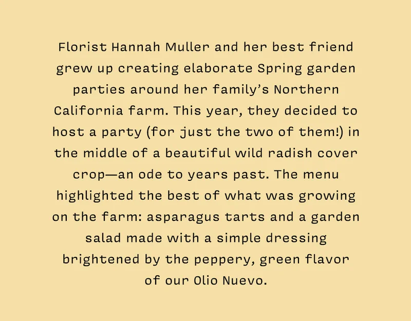 Florist Hannah Muller and her best friend grew up creating elaborate Spring garden parties around her family’s Northern California farm. This year, they decided to host a party (for just the two of them!) in the middle of a beautiful wild radish cover crop—an ode to years past. The menu highlighted the best of what was growing on the farm: asparagus tarts and a garden salad made with a simple dressing brightened by the peppery, green flavor  of our Olio Nuevo.