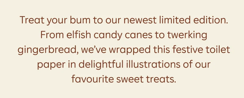 Treat your bum to our newest limited edition. From elfish candy canes to twerking gingerbread, we've wrapped this festive toilet paper in delightful illustrations of our favourite sweet treats.