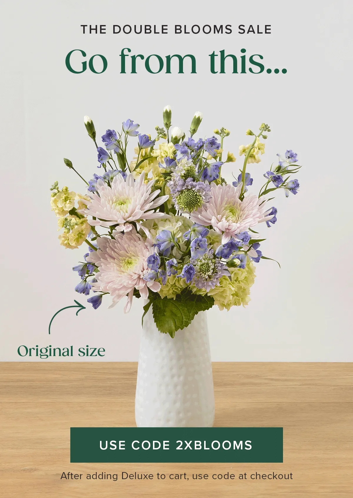 THE DOUBLE BLOOMS SALE! Go from an original size... to a deluxe size... FOR FREE! Add a Deluxe sized Bouq to cart and use code 2XBLOOMS at checkout.