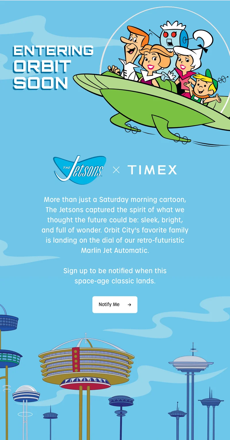 ENTERING ORBIT SOON | Jetsons x TIMEX | More than just a Saturday morning cartoon. The Jetsons captured the spirit of what we thought the future could be: sleek, bright, and full of wonder. Orbit City's favorite family is landing on the dial of our retro-futuristic Marlin Jet Automatic. Sign up to be notified when this space-age classic lands. | Notify Me