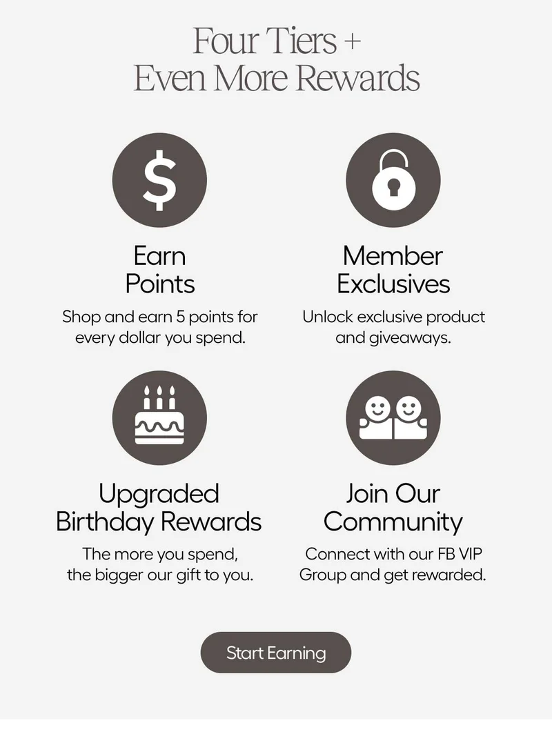 Four Tiers + Even More Rewards. Eran Points: Shop and earn 5 points for every dollar you spend. Member Exclusives: Unlock exclusive product and giveaways. Upgraded Birthday Rewards: The more you spend, the bigger our gift to you. Join Our community: Connect with our FB VIP Group and get rewarded. - Start Earning
