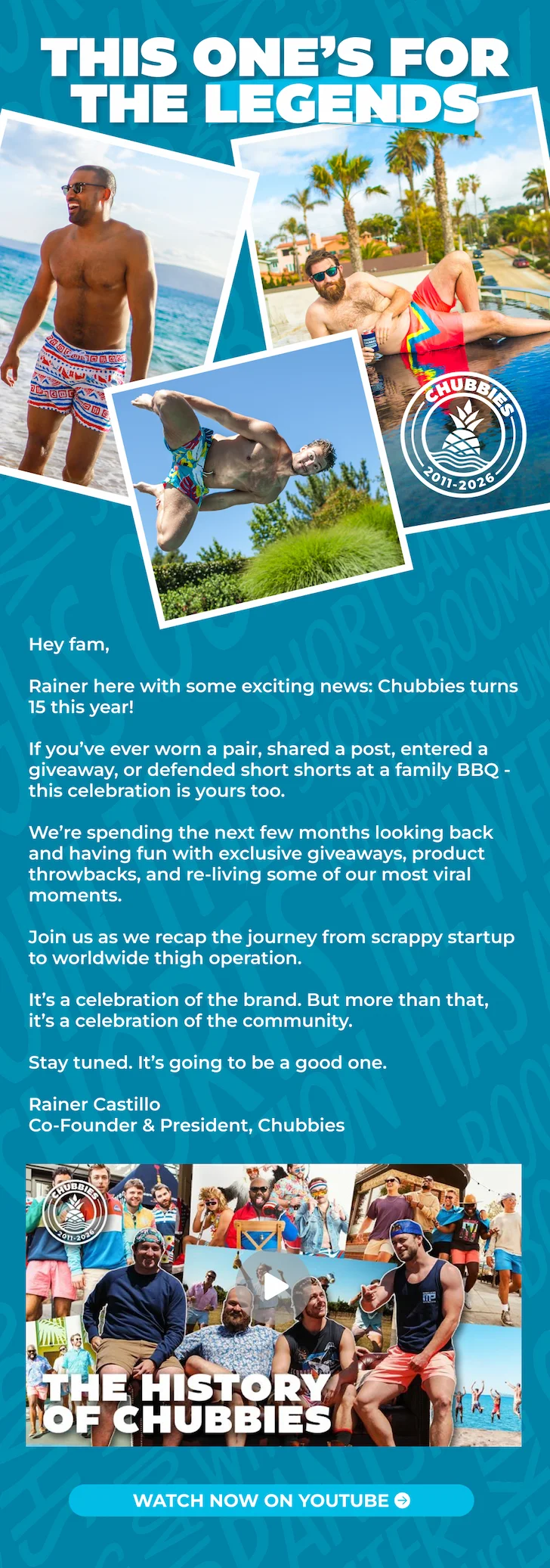 THIS ONE'S FOR THE LEGENDS: Chubbies turns 15 this year.  And if you’ve ever worn a pair, shared a post, entered a giveaway, or defended short shorts at a family BBQ - this celebration is yours too.  We’re spending the next few months looking back and having fun with exclusive giveaways, product throwbacks, and re-living some our most viral moments.