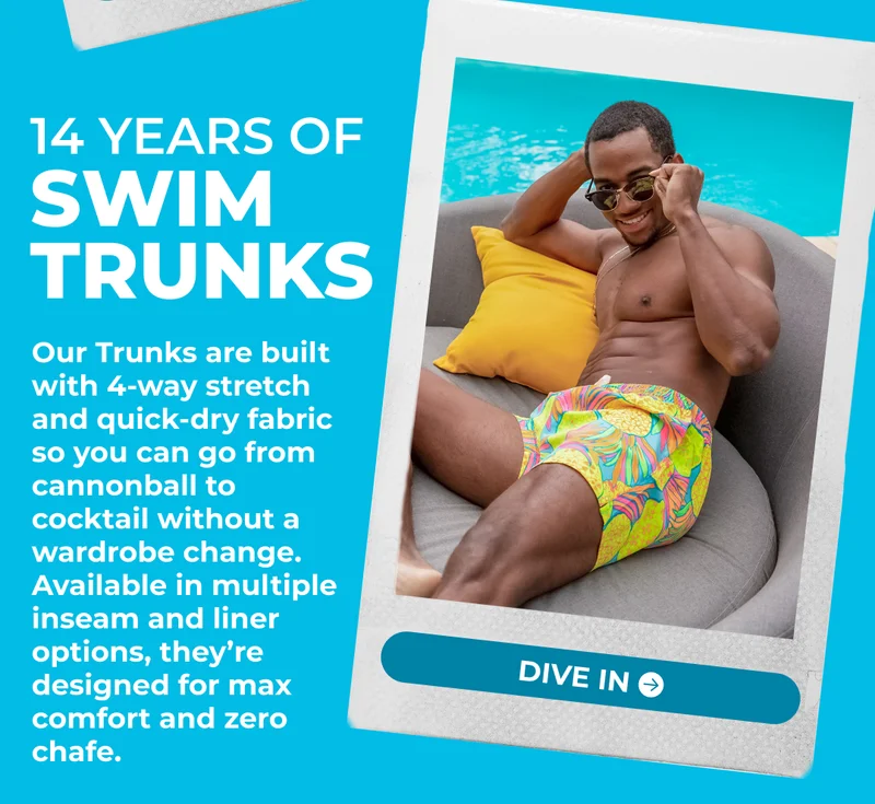 14 Years Of SWIM TRUNKS: Our Trunks are built with 4-way stretch and quick-dry fabric so you can go from cannonball to cocktail without a wardrobe change. Available in multiple inseam and liner options, they’re designed for max comfort and zero chafe.