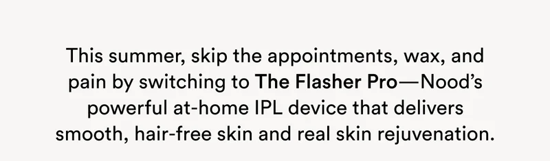 This summer, skip the appointments, wax, and pain by switching to The Flasher Pro—Nood’s powerful at-home IPL device that delivers smooth, hair-free skin and real skin rejuvenation.