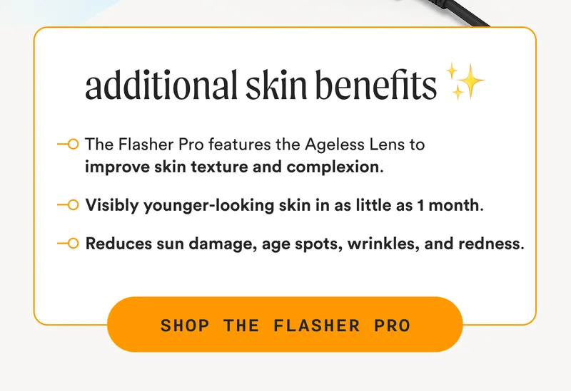 additional skin benefits ✨ - The Flasher Pro features the Ageless Lens to improve skin texture and complexion. - Visibly younger-looking skin in as little as 1 month. - Reduces sun damage, age spots, wrinkles, and redness. - SHOP THE FLASHER PRO