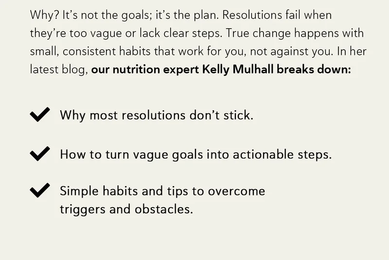 Why? It’s not the goals; it’s the plan. Resolutions fail when they’re too vague or lack clear steps.   True change happens with small, consistent habits that work for you, not against you.