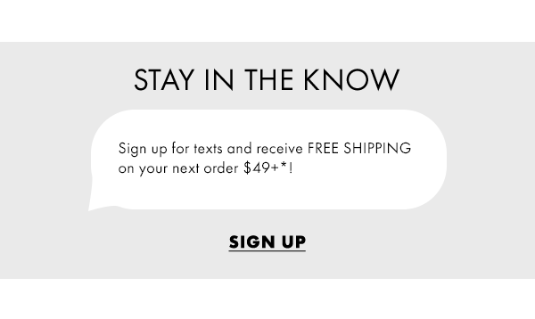 Stay in the know. Sign up for texts and receive FREE SHIPPING  on your next order $49+*! Sign Up