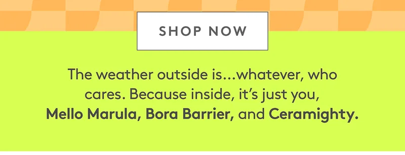 It's just you, Mello Marula, Bora Barrier, and Ceramighty. Shop now!