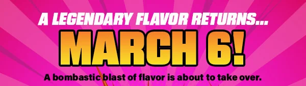 A LEGENDARY FLAVOR RETURNS...MARCH 6!