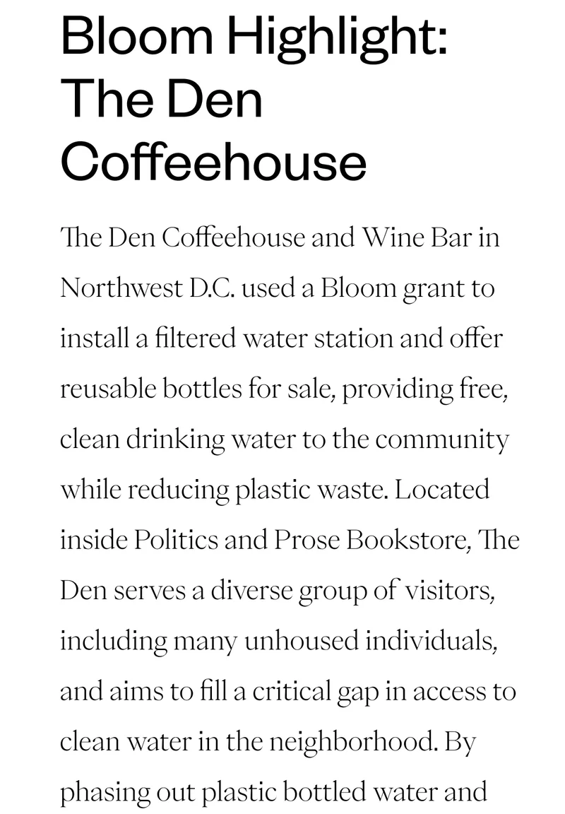 Bloom Highlight: The Den Coffeehouse The Den Coffeehouse and Wine Bar in Northwest D.C. used a Bloom grant to install a filtered water station and offer reusable bottles for sale, providing free, clean drinking water to the community while reducing plastic waste. Located inside Politics and Prose Bookstore, The Den serves a diverse group of visitors, including many unhoused individuals. It aims to fill a critical gap in access to clean water in the neighborhood. The cafe is deepening its commitment to sustainability and community care by phasing out plastic bottled water Bloom Highlight: The Den Coffeehouse The Den Coffeehouse and Wine Bar in Northwest D.C. used a Bloom grant to install a filtered water station and offer reusable bottles for sale, providing free, clean drinking water to the community while reducing plastic waste. Located inside Politics and Prose Bookstore, The Den serves a diverse group of visitors, including many unhoused individuals. It aims to fill a critical gap in access to clean water in the neighborhood. The cafe is deepening its commitment to sustainability and community care by phasing out plastic bottled water