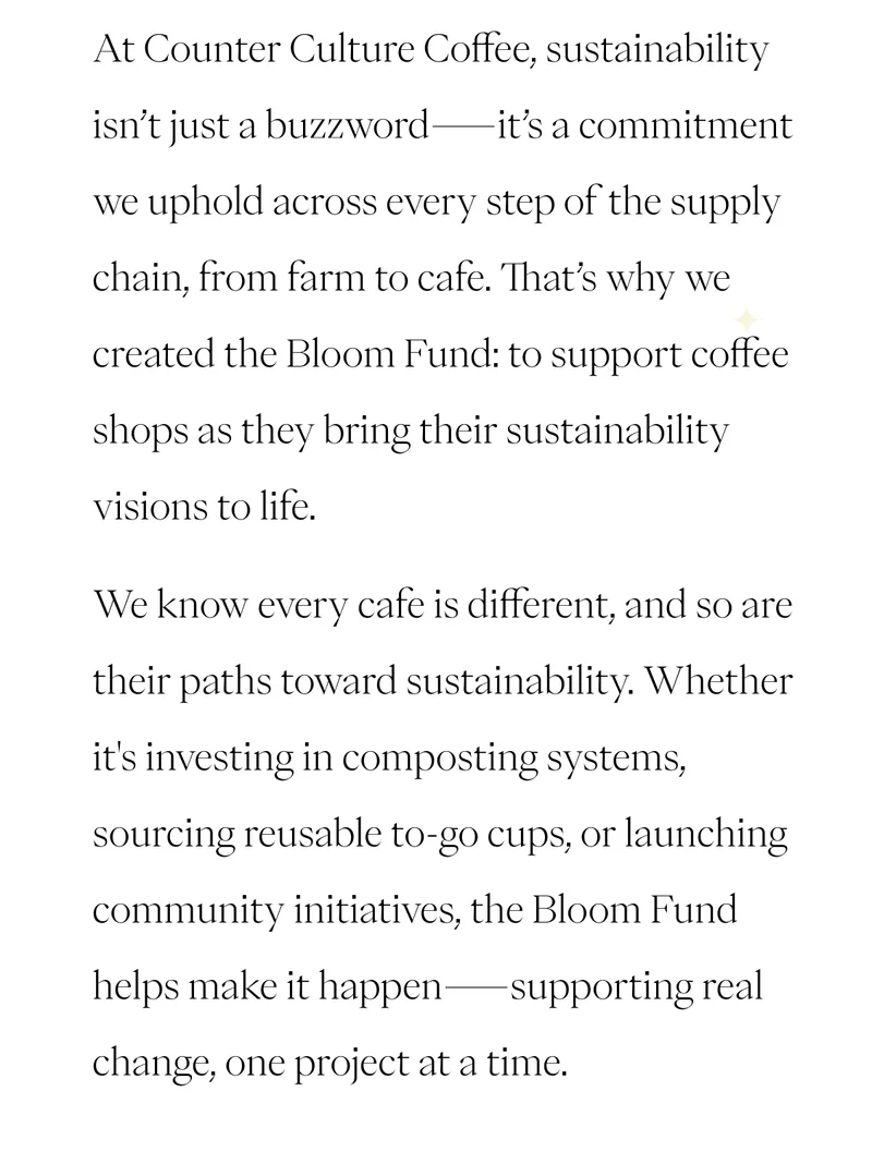 At Counter Culture Coffee, sustainability isn’t just a buzzword—it’s a commitment we uphold across every supply chain step, from farm to cafe. We created the Bloom Fund to support coffee shops as they bring their sustainability visions to life. We know every cafe is different, and so are its paths toward sustainability. Whether it's investing in composting systems, sourcing reusable to-go cups, or launching community initiatives, the Bloom Fund helps make it happen, supporting real change, one project at a time. At Counter Culture Coffee, sustainability isn’t just a buzzword—it’s a commitment we uphold across every supply chain step, from farm to cafe. We created the Bloom Fund to support coffee shops as they bring their sustainability visions to life. We know every cafe is different, and so are its paths toward sustainability. Whether it's investing in composting systems, sourcing reusable to-go cups, or launching community initiatives, the Bloom Fund helps make it happen, supporting real change, one project at a time.