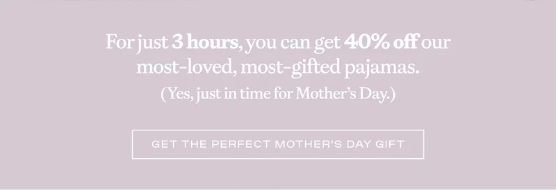 For just 3 hours, you can get 40% off our most-loved, most-gifted pajamas! (Yes, just in time for Mother's Day.) - Shop Flash Sale Now! For just 3 hours, you can get 40% off our most-loved, most-gifted pajamas! (Yes, just in time for Mother's Day.) - Shop Flash Sale Now!