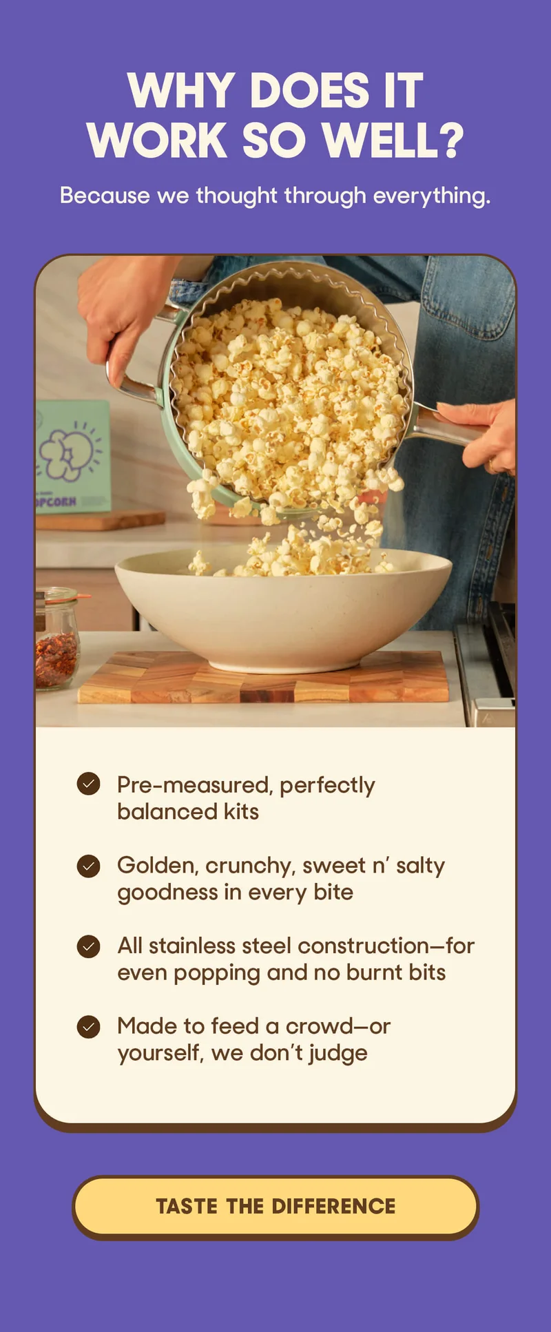 WHY DOES IT WORK SO WELL? Because we thought through everything,  Pre-measured, perfectly balanced kits  Golden, crunchy, sweet n’ salty goodness in every bite  All stainless steel construction—for even popping and no burnt bits  Made to feed a crowd—or yourself, we don’t judge TASTE THE DIFFERENCE