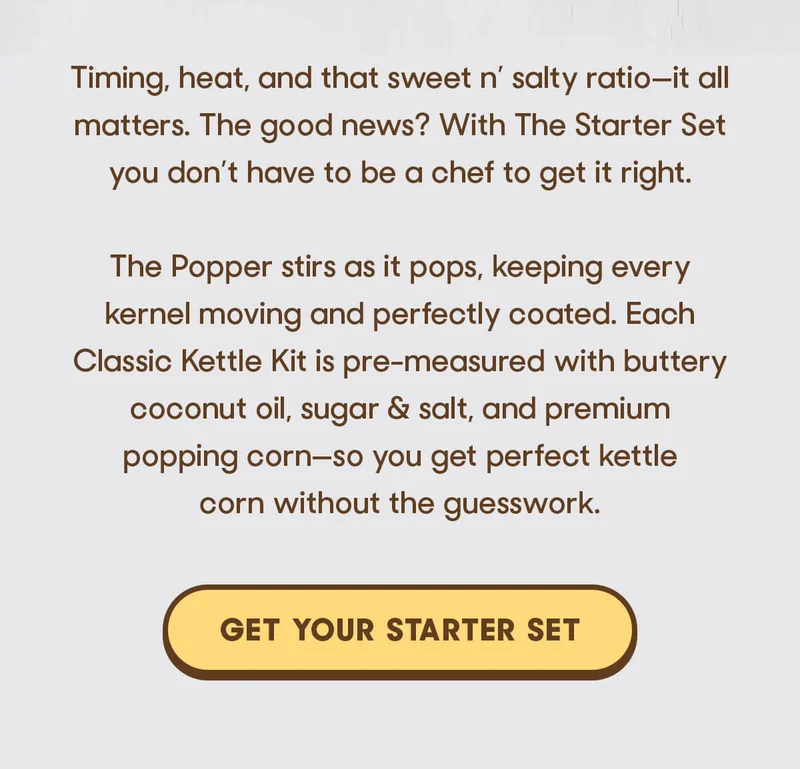 Timing, heat, and that sweet n’ salty ratio—it all matters. The good news? With The Starter Set you don’t have to be a chef to get it right.  The Popper stirs as it pops, keeping every kernel moving and perfectly coated. Each Classic Kettle Kit is pre-measured with buttery coconut oil, sugar & salt, and premium popping corn—so you get perfect kettle corn without the guesswork. GET YOUR STARTER SET