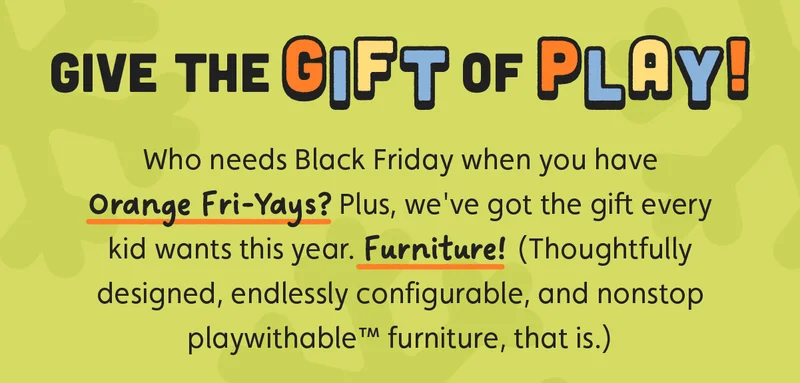 Give The Gift of Play! Who needs Black Friday when you have Orange Fri-Yays? Plus, we've got the gift every kid wants this year. Furniture! (Thoughtfully designed, endlessly configurable, and nonstop playwithable™ furniture, that is.)