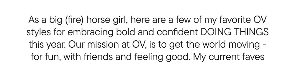 As a big (fire) horse girl, here are a few of my favorite OV styles for embracing bold and confident DOING THINGS this year. Our mission at OV, is to get the world moving - for fun, with friends and feeling good. My current faves
