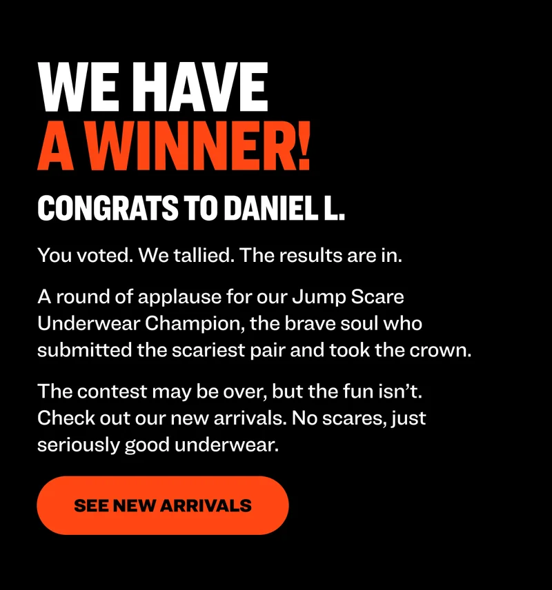 WE HAVE A WINNER! Congrats to Daniel L. You voted. We tallied. The results are in. A round of applause for our Jump Scare Underwear Champion, the brave soul who submitted the scariest pair and took the crown. The contest may be over, but the fun isn’t. Check out our&nbsp;new arrivals.&nbsp;No scares, just seriously good underwear.