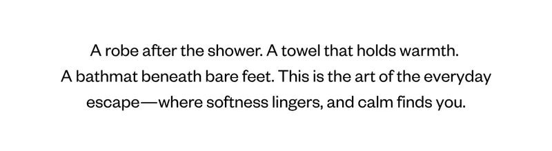 A robe after the shower. A towel that holds warmth.  A bathmat beneath bare feet. This is the art of the everyday escape—where softness lingers, and calm finds you.