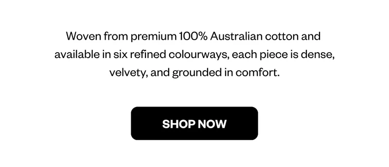 Woven from premium 100% Australian cotton and  available in six refined colourways, each piece is dense, velvety, and grounded in comfort.