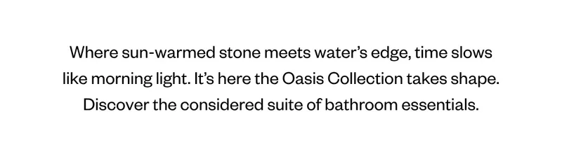 Where sun-warmed stone meets water’s edge, time slows like morning light. It’s here the Oasis Collection takes shape. Discover the considered suite of bathroom essentials.