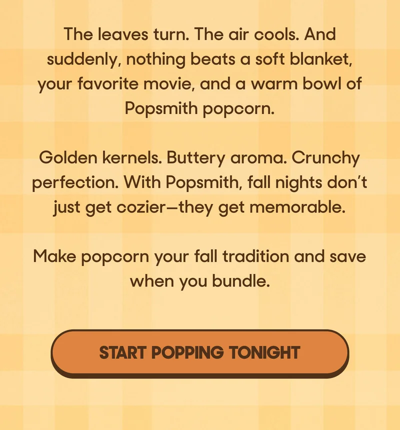 The leaves turn. The air cools. And suddenly, nothing beats a soft blanket, your favorite movie, and a warm bowl of Popsmith popcorn.  Golden kernels. Buttery aroma. Crunchy perfection. With Popsmith, fall nights don’t just get cozier—they get memorable.  Make popcorn your fall tradition and save when you bundle. START POPPING TONIGHT