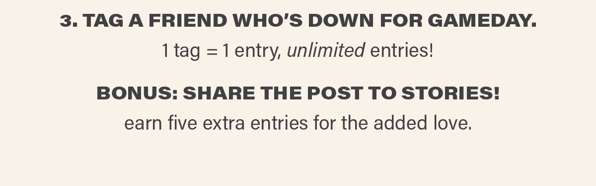 3. TAG A FRIEND WHO'S DOWN FOR GAMEDAY. 1 tag = 1 entry, unlimited entries! BONUS: SHARE THE POST TO STORIES! earn five extra entries for the added love.