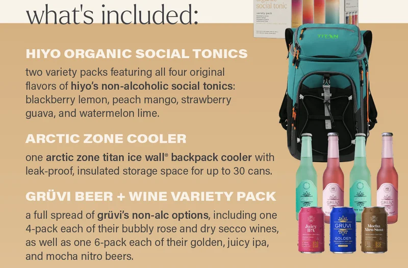 what's included - HIYO ORGANIC SOCIAL TONICS: two variety packs featuring all four original flavors of hiyo's non-alcoholic social tonics: blackberry lemon, peach mango, strawberry guava, and watermelon lime; ARCTIC ZONE COOLER: one arctic zone titan ice wall® backpack cooler with leak-proof, insulated storage for up to 30 cans; GRUVI BEER + WINE VARIETY PACK: a full spread of gruvi's non-alcoholic options including one 4-pack each of their bubbly rose and dry secco wines, as well as one 6-pack each of their golden, juicy ipa, and mocha nitro beers.