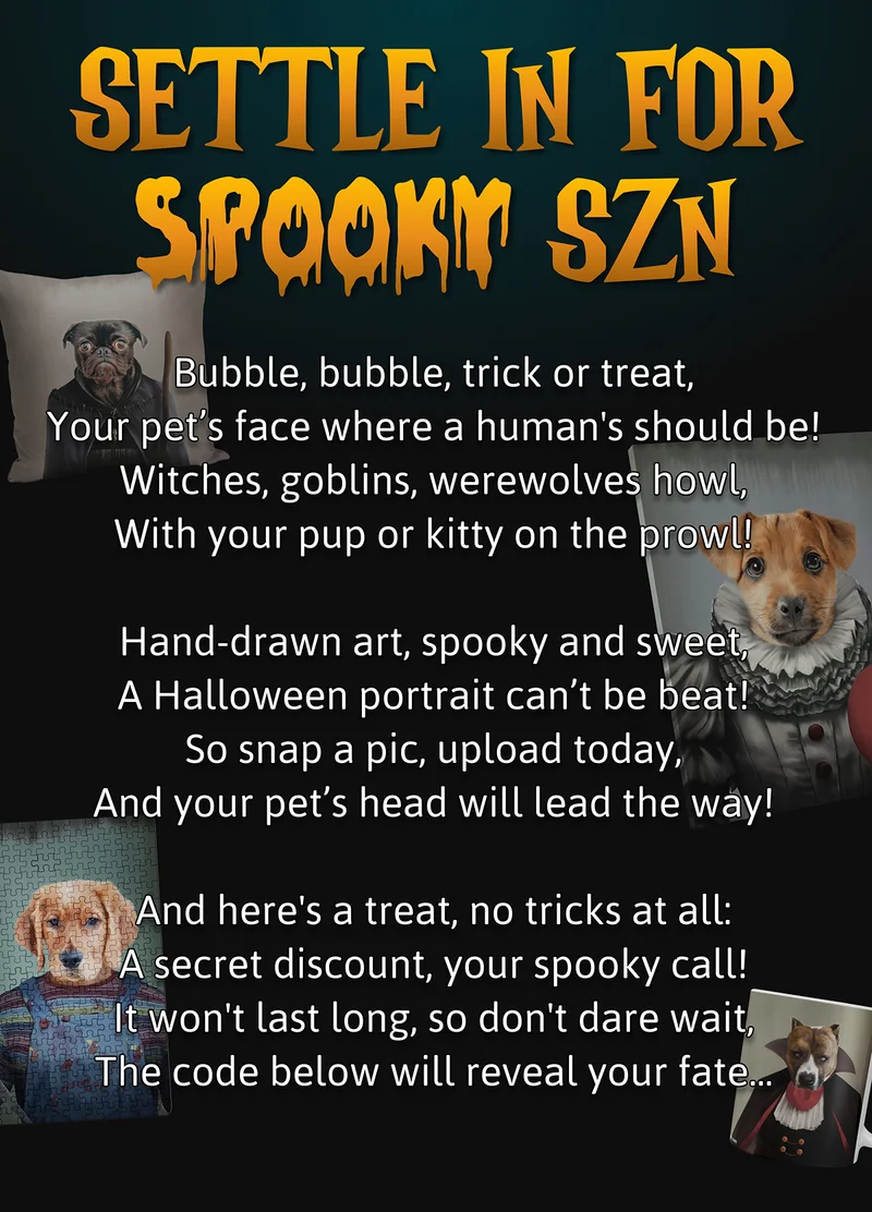 Settle in for Spooky Szn. Bubble, bubble, trick or treat, Your pet’s face where a human's should be! Witches, goblins, werewolves howl, With your pup or kitty on the prowl!  Hand-drawn art, spooky and sweet, A Halloween portrait can’t be beat! So snap a pic, upload today, And your pet’s head will lead the way!  And here's a treat, no tricks at all: A secret discount, your spooky call! It won't last long, so don't dare wait, The code below will reveal your fate...