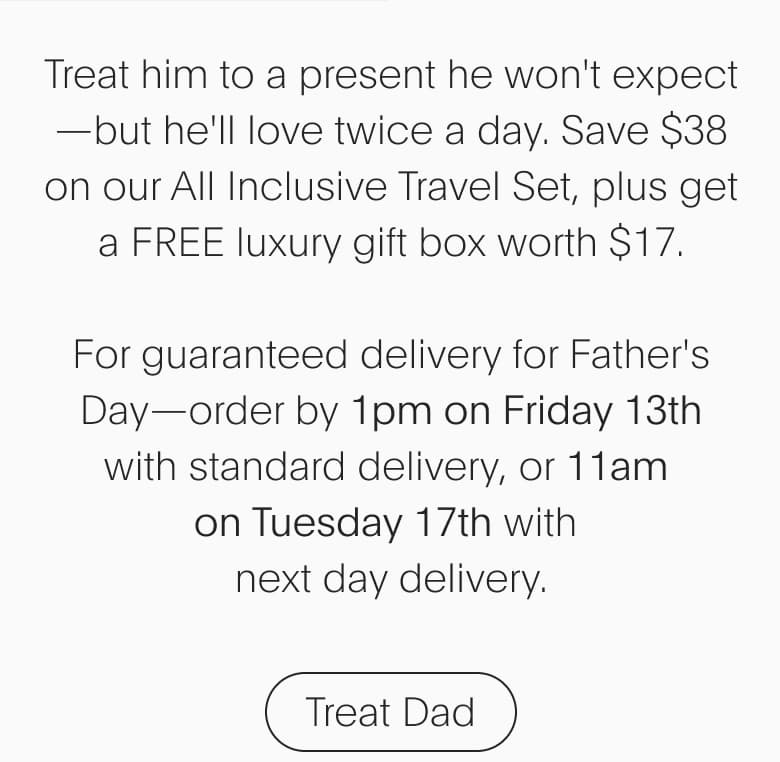 Treat him to a present he won't expect—but he'll love twice a day. Save $38 on our All Inclusive Travel Set, plus get a FREE luxury gift box worth $17. For guaranteed delivery for Father's Day—order by 1pm on Friday 13th with standard delivery, or 11am on Tuesday 17th with next day delivery. | Treat Dad