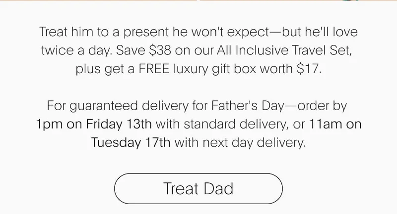 Treat him to a present he won't expect—but he'll love twice a day. Save $38 on our All Inclusive Travel Set,  plus get a FREE luxury gift box worth $17.  For guaranteed delivery for Father's Day—order by  1pm on Friday 13th with standard delivery, or 11am on Tuesday 17th with next day delivery. | Treat Dad