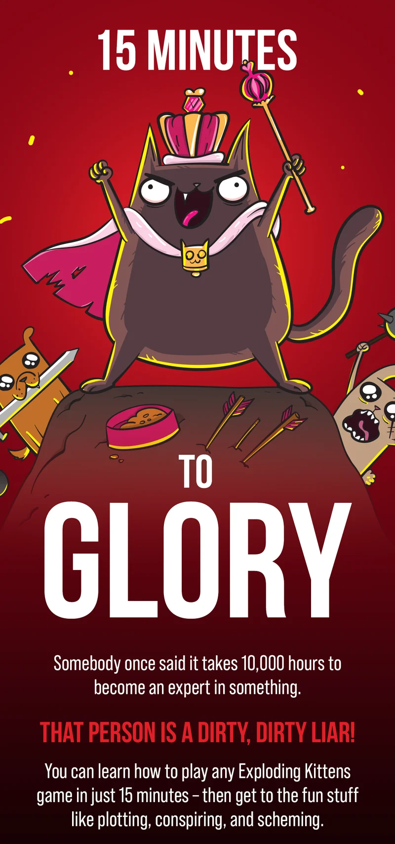 15 MINUTES TO GLORY | Somebody once said it takes 10,000 hours to become an expert in something. | THAT PERSON IS A DIRTY, DIRTY LIAR! | You can learn how to play any Exploding Kittens game in just 15 minutes- then get to the fun stuff like plotting, conspiring, and scheming.