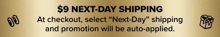 $9 NEXT-DAY SHIPPING. At checkout, select “Next-Day” shipping and promotion will be auto-applied.
